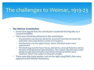  The Weimar Constitution
 Some have argued that the constitution weakened the Republic as it
created instability.
 There were three key elements to the constitution:
 The president was directly elected by universal franchise; he chose the
chancellor and could declare a state of emergency.
 The Reichsrat was the upper house, where individual states were
represented.
 The Reichstag was the lower house, elected by universal franchise and on
the basis of proportional representation. This system allowed many small
parties to gain representation and meant that governments were
coalitions, which was subject to frequent change.
 There were also many parties, such as the right-wing DNVP, that were
opposed to the Weimar democracy.
The challenges to Weimar, 1919-23
 