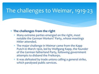  The challenges from the right
 Many extreme parties emerged on the right, most
notable the German Workers’ Party, whose meetings
Hitler attended.
 The major challenge in Weimar came from the Kapp
Putch in March 1920, led by Wolfgang Kapp, the founder
of the German fatherland Party, following government
attempts to disband the Freikorps.
 It was defeated by trade unions calling a general strike,
which paralysed public services.
The challenges to Weimar, 1919-23
 