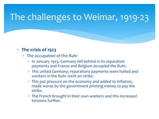  The crisis of 1923
 The occupation of the Ruhr
 In January 1923, Germany fell behind in its reparation
payments and France and Belgium occupied the Ruhr.
 This united Germany; reparations payments were halted and
workers in the Ruhr went on strike.
 This put pressure on the economy and added to inflation,
made worse by the government printing money to pay the
strike.
 The French brought in their own workers and this increased
tensions further.
The challenges to Weimar, 1919-23
 