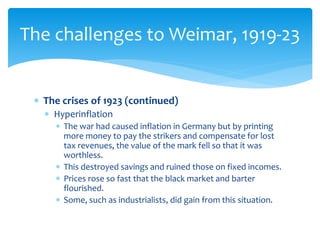  The crises of 1923 (continued)
 Hyperinflation
 The war had caused inflation in Germany but by printing
more money to pay the strikers and compensate for lost
tax revenues, the value of the mark fell so that it was
worthless.
 This destroyed savings and ruined those on fixed incomes.
 Prices rose so fast that the black market and barter
flourished.
 Some, such as industrialists, did gain from this situation.
The challenges to Weimar, 1919-23
 