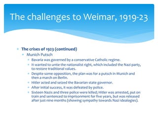  The crises of 1923 (continued)
 Munich Putsch
 Bavaria was governed by a conservative Catholic regime.
 It wanted to untie the nationalist right, which included the Nazi party,
to restore traditional values.
 Despite some opposition, the plan was for a putsch in Munich and
then a march on Berlin.
 Hitler acted and seized the Bavarian state governor.
 After initial success, it was defeated by police.
 Sixteen Nazis and three police were killed; Hitler was arrested, put on
train and sentenced to imprisonment for five years, but was released
after just nine months (showing sympathy towards Nazi idealogies).
The challenges to Weimar, 1919-23
 