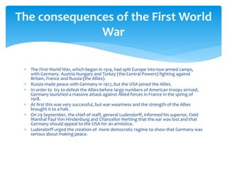  The First World War, which began in 1914, had split Europe into tow armed camps,
with Germany. Austria Hungary and Turkey (the Central Powers) fighting against
Britain, France and Russia (the Allies).
 Russia made peace with Germany in 1917, but the USA joined the Allies.
 In order to try to defeat the Allies before large numbers of American troops arrived,
Germany launched a massive attack against Allied forces in France in the spring of
1918.
 At first this was very successful, but war-weariness and the strength of the Allies
brought it to a halt.
 On 29 September, the chief of staff, general Ludendorff, informed his superior, Field
Marshal Paul Von Hindenburg and Chancellor Hertling that the ear was lost and that
Germany should appeal to the USA for an armistice.
 Ludendorff urged the creation of more democratic regime to show that Germany was
serious about making peace.
The consequences of the First World
War
 