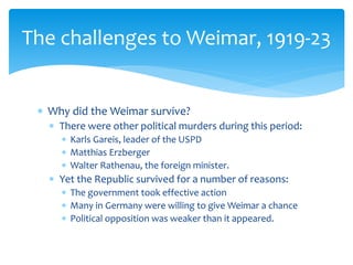  Why did the Weimar survive?
 There were other political murders during this period:
 Karls Gareis, leader of the USPD
 Matthias Erzberger
 Walter Rathenau, the foreign minister.
 Yet the Republic survived for a number of reasons:
 The government took effective action
 Many in Germany were willing to give Weimar a chance
 Political opposition was weaker than it appeared.
The challenges to Weimar, 1919-23
 