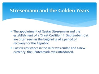  The appointment of Gustav Stresemann and the
establishment of a ‘Great Coalition’ in September 1923
are often seen as the beginning of a period of
recovery for the Republic.
 Passive resistance in the Ruhr was ended and a new
currency, the Rentenmark, was introduced.
Stresemann and the Golden Years
 