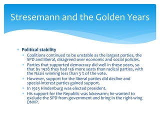  Political stability
 Coalitions continued to be unstable as the largest parties, the
SPD and liberal, disagreed over economic and social policies.
 Parties that supported democracy did well in these years, so
that by 1928 they had 136 more seats than radical parties, with
the Nazis winning less than 3 % of the vote.
 However, support for the liberal parties did decline and
special-interest parties gained support.
 In 1925 Hindenburg was elected president.
 His support for the Republic was lukewarm; he wanted to
exclude the SPD from government and bring in the right-wing
DNVP.
Stresemann and the Golden Years
 