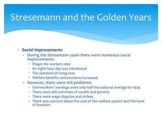  Social improvements
 During the Stresemann years there were numerous social
improvements:
 Wages for workers rose
 An eight-hour day was introduced
 The standard of living rose
 Welfare benefits and pensions increased.
 However, there were still problems:
 Farmworkers’ earnings were only half the national average by 1929.
 There were still extremes of wealth and poverty
 There were wage disputes and strikes.
 There was concern about the cost of the welfare system and the level
of taxation.
Stresemann and the Golden Years
 