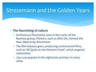  The flourishing of culture
 Architecture flourished, seen in the works of the
Bauhaus group, Painters, such as Otto Dix, formed the
New Objectivity Movement.
 The film industry grew, producing controversial films,
such as ‘All Quiet on the Western Front’, which angered
nationalists.
 Jazz was popular in the nightclubs and bars in many
cities.
Stresemann and the Golden Years
 