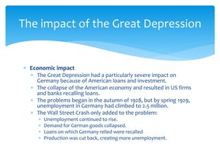  Economic impact
 The Great Depression had a particularly severe impact on
Germany because of American loans and investment.
 The collapse of the American economy and resulted in US firms
and banks recalling loans.
 The problems began in the autumn of 1928, but by spring 1929,
unemployment in Germany had climbed to 2.5 million.
 The Wall Street Crash only added to the problem:
 Unemployment continued to rise.
 Demand for German goods collapsed.
 Loans on which Germany relied were recalled
 Production was cut back, creating more unemployment.
The impact of the Great Depression
 