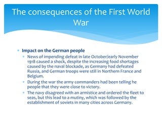  Impact on the German people
 News of impending defeat in late October/early November
1918 caused a shock, despite the increasing food shortages
caused by the naval blockade, as Germany had defeated
Russia, and German troops were still in Northern France and
Belgium.
 During the war the army commanders had been telling he
people that they were close to victory.
 The navy disagreed with an armistice and ordered the fleet to
seas, but this lead to a mutiny, which was followed by the
establishment of soviets in many cities across Germany.
The consequences of the First World
War
 