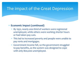  Economic impact (continued)
 By 1932, nearly one-third of workers were registered
unemployed, while others were working shorter hours
or had taken pay cuts.
 This led to increased poverty and people were unable to
pay rents and mortgages.
 Government income fell, so the government struggled
to pay benefits, as the system was designed to cope
with only 800,000 unemployed.
The impact of the Great Depression
 