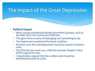  Political impact
 Many young unemployed joined paramilitary groups, such as
the Nazi SA or the Communist Rotfront.
 This gave them a sense of belonging and something to do.
 The Depression weakened the Great Coalition.
 Divisions over the unemployment insurance system created a
crisis.
 The SPD did not want cuts, while the German People’s Party
(DVP) argued for cuts.
 Industrialists argued that the welfare stat should be
abolished because of costs.
The impact of the Great Depression
 