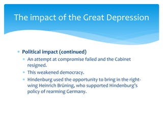  Political impact (continued)
 An attempt at compromise failed and the Cabinet
resigned.
 This weakened democracy.
 Hindenburg used the opportunity to bring in the right-
wing Heinrich Brüning, who supported Hindenburg’s
policy of rearming Germany.
The impact of the Great Depression
 