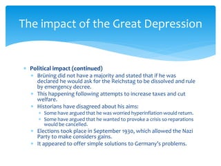  Political impact (continued)
 Brüning did not have a majority and stated that if he was
declared he would ask for the Reichstag to be dissolved and rule
by emergency decree.
 This happening following attempts to increase taxes and cut
welfare.
 Historians have disagreed about his aims:
 Some have argued that he was worried hyperinflation would return.
 Some have argued that he wanted to provoke a crisis so reparations
would be cancelled.
 Elections took place in September 1930, which allowed the Nazi
Party to make considers gains.
 It appeared to offer simple solutions to Germany’s problems.
The impact of the Great Depression
 