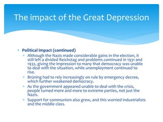  Political impact (continued)
 Although the Nazis made considerable gains in the election, it
still left a divided Reichstag and problems continued in 1931 and
1932, giving the impression to many that democracy was unable
to deal with the situation, while unemployment continued to
rise.
 Brüning had to rely increasingly on rule by emergency decree,
which further weakened democracy.
 As the government appeared unable to deal with the crisis,
people turned more and more to extreme parties, not just the
Nazis.
 Support for communism also grew, and this worried industrialists
and the middle class.
The impact of the Great Depression
 