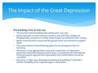  The banking crisis of July 1931
 The Austrian bank Kreditanstalt collapsed in July 1931.
 Banks had only a small money in reserve, and with the collapse of
Kreditanstalt, customers in other banks began to withdraw their money.
 Banks were forced to close and the government was forced to support
them.
 This event led to France blocking plans for an emergency loan to
Germany.
 However, it was agreed that a one-year suspension of reparation
payments should be allowed, and in 1932, a committee of international
financial experts agreed that reparations inter-Allied debts should be
cancelled.
 However, in May 1932, Brüning was dismissed, leading to a period a
further instability and a rapid change in chancellors.
The impact of the Great Depression
 