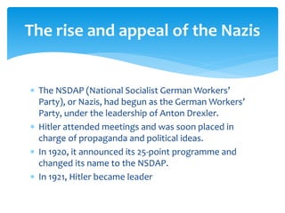  The NSDAP (National Socialist German Workers’
Party), or Nazis, had begun as the German Workers’
Party, under the leadership of Anton Drexler.
 Hitler attended meetings and was soon placed in
charge of propaganda and political ideas.
 In 1920, it announced its 25-point programme and
changed its name to the NSDAP.
 In 1921, Hitler became leader
The rise and appeal of the Nazis
 
