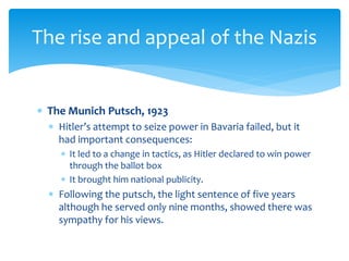  The Munich Putsch, 1923
 Hitler’s attempt to seize power in Bavaria failed, but it
had important consequences:
 It led to a change in tactics, as Hitler declared to win power
through the ballot box
 It brought him national publicity.
 Following the putsch, the light sentence of five years
although he served only nine months, showed there was
sympathy for his views.
The rise and appeal of the Nazis
 