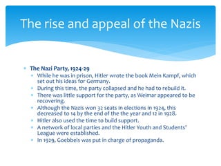  The Nazi Party, 1924-29
 While he was in prison, Hitler wrote the book Mein Kampf, which
set out his ideas for Germany.
 During this time, the party collapsed and he had to rebuild it.
 There was little support for the party, as Weimar appeared to be
recovering.
 Although the Nazis won 32 seats in elections in 1924, this
decreased to 14 by the end of the the year and 12 in 1928.
 Hitler also used the time to build support.
 A network of local parties and the Hitler Youth and Students’
League were established.
 In 1929, Goebbels was put in charge of propaganda.
The rise and appeal of the Nazis
 