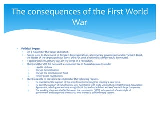  Political impact
 On 9 November the Kaiser abdicated.
 Power went to the council of People’s Representatives, a temporary government under Friedrich Ebert,
the leader of the largest political party, the SPD, until a national assembly could be elected.
 It appeared as if Germany was on the verge of a revolution.
 Ebert and the SPD did not want a revolution like in Russia because it would:
1. Lead to civil war
2. Disrupt demobilisation
3. Disrupt the distribution of food
4. Hinder peace negotiations
 Ebert was able to prevent a revolution for the following reasons
1. He maintained the support of the army by not reforming it or creating a new force.
2. He kept the support of industrialists, who negotiated with trade unions the Central Working Association
Agreement, which gave workers an eight-hour day and established workers’ councils large companies.
3. The working class was divided between the communists (KPD), who wanted a Soviet style of
government and supported of the SPD, who wanted a parliamentary system.
The consequences of the First World
War
 