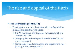  The Depression (continued)
 There were a number of reasons why the Depression
increased support for the Nazis:
 The Weimar government appeared weak and unable to
deal with the crisis.
 Unemployment was rising and the Nazis offered public
works to reduce it.
 Many people feared communism, and support for it was
growing due to the Depression.
The rise and appeal of the Nazis
 