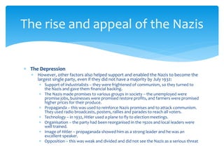  The Depression
 However, other factors also helped support and enabled the Nazis to become the
largest single party, even if they did not have a majority by July 1932:
 Support of industrialists – they were frightened of communism, so they turned to
the Nazis and gave them financial backing.
 The Nazis made promises to various groups in society – the unemployed were
promise jobs, businesses were promised restore profits, and farmers were promised
higher prices for their produce.
 Propaganda – this was used to reinforce Nazis promises and to attack communism.
They used radio broadcasts, posters, rallies and parades to reach all voters.
 Technology – in 1932, Hitler used a plane to fly to election meetings.
 Organisation – the party had been reorganised in the 1920s and local leaders were
well trained.
 Image of Hitler – propaganada showed him as a strong leader and he was an
excellent speaker.
 Opposition – this was weak and divided and did not see the Nazis as a serious threat
The rise and appeal of the Nazis
 
