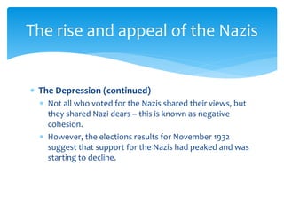  The Depression (continued)
 Not all who voted for the Nazis shared their views, but
they shared Nazi dears – this is known as negative
cohesion.
 However, the elections results for November 1932
suggest that support for the Nazis had peaked and was
starting to decline.
The rise and appeal of the Nazis
 