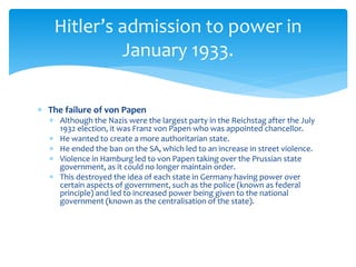  The failure of von Papen
 Although the Nazis were the largest party in the Reichstag after the July
1932 election, it was Franz von Papen who was appointed chancellor.
 He wanted to create a more authoritarian state.
 He ended the ban on the SA, which led to an increase in street violence.
 Violence in Hamburg led to von Papen taking over the Prussian state
government, as it could no longer maintain order.
 This destroyed the idea of each state in Germany having power over
certain aspects of government, such as the police (known as federal
principle) and led to increased power being given to the national
government (known as the centralisation of the state).
Hitler’s admission to power in
January 1933.
 