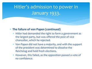  The failure of von Papen (continued)
 Hitler had demanded the right to form a government as
the largest party, but was offered the post of vice
chancellor, which he rejected.
 Von Papen did not have a majority, and with the support
of the president was determined to dissolve the
Reichstag and hold fresh elections.
 However, this failed, as the opposition passed a vote of
no confidence.
Hitler’s admission to power in
January 1933.
 