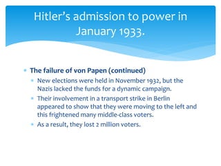  The failure of von Papen (continued)
 New elections were held in November 1932, but the
Nazis lacked the funds for a dynamic campaign.
 Their involvement in a transport strike in Berlin
appeared to show that they were moving to the left and
this frightened many middle-class voters.
 As a result, they lost 2 million voters.
Hitler’s admission to power in
January 1933.
 