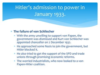  The failure of von Schliecher
 With the army unwilling to support von Papen, the
government was dismissed and Kurt von Schliecher was
appointed chancellor on 2 December 1932.
 He approached some Nazis to join the government, but
Hitler blocked it.
 He also tried to get the support of the SPD and trade
unions through promising economic reforms.
 The worried industrialists, who now looked to a von
Papen-Hitler coalition.
Hitler’s admission to power in
January 1933.
 