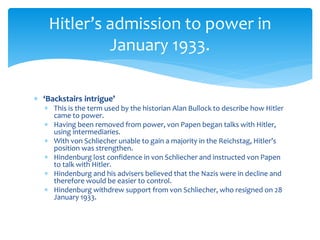  ‘Backstairs intrigue’
 This is the term used by the historian Alan Bullock to describe how Hitler
came to power.
 Having been removed from power, von Papen began talks with Hitler,
using intermediaries.
 With von Schliecher unable to gain a majority in the Reichstag, Hitler’s
position was strengthen.
 Hindenburg lost confidence in von Schliecher and instructed von Papen
to talk with Hitler.
 Hindenburg and his advisers believed that the Nazis were in decline and
therefore would be easier to control.
 Hindenburg withdrew support from von Schliecher, who resigned on 28
January 1933.
Hitler’s admission to power in
January 1933.
 