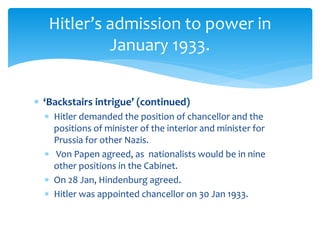  ‘Backstairs intrigue’ (continued)
 Hitler demanded the position of chancellor and the
positions of minister of the interior and minister for
Prussia for other Nazis.
 Von Papen agreed, as nationalists would be in nine
other positions in the Cabinet.
 On 28 Jan, Hindenburg agreed.
 Hitler was appointed chancellor on 30 Jan 1933.
Hitler’s admission to power in
January 1933.
 