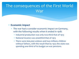  Economic impact
 The war had a consider economic impact on Germany,
with the following results when it ended in 1918:
 Industrial production was only two-third that of 1913
 National income was one0third that of 1913
 There were 600,000 widows and two millions children
without fathers, with the result that by 1925 the state was
spending one-third of its budget on war pensions.
The consequences of the First World
War
 