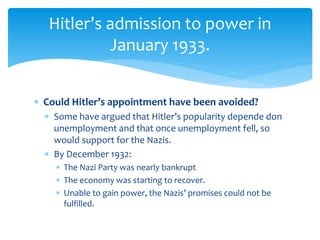  Could Hitler’s appointment have been avoided?
 Some have argued that Hitler’s popularity depende don
unemployment and that once unemployment fell, so
would support for the Nazis.
 By December 1932:
 The Nazi Party was nearly bankrupt
 The economy was starting to recover.
 Unable to gain power, the Nazis’ promises could not be
fulfilled.
Hitler’s admission to power in
January 1933.
 