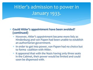  Could Hitler’s appointment have been avoided?
(continued)
 However, Hitler’s appointment became more liely as
Hindenburg and von Papen had been unable to establish
an authoritarian government.
 In order to get into power, von Papen had no choice but
to forma coalition with Hitler.
 It appeared that with the Nazis having only three seats
in the Cabinet, their power would be limited and could
soon be dispensed with.
Hitler’s admission to power in
January 1933.
 