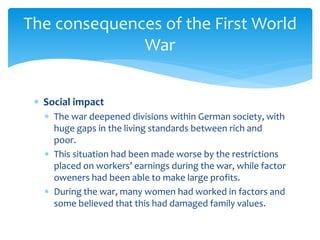 Social impact
 The war deepened divisions within German society, with
huge gaps in the living standards between rich and
poor.
 This situation had been made worse by the restrictions
placed on workers’ earnings during the war, while factor
oweners had been able to make large profits.
 During the war, many women had worked in factors and
some believed that this had damaged family values.
The consequences of the First World
War
 