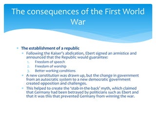  The establishment of a republic
 Following the Kaiser’s abdication, Ebert signed an armistice and
announced that the Republic would guarantee:
1. Freedom of speech
2. Freedom of worship
3. Better working conditions
 A new constitution was drawn up, but the change in government
from an autocratic system to a new democratic government
created opposition and challenges.
 This helped to create the ‘stab-in-the-back’ myth, which claimed
that Germany had been betrayed by politicians such as Ebert and
that it was this that prevented Germany from winning the war.
The consequences of the First World
War
 