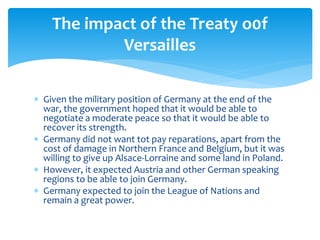  Given the military position of Germany at the end of the
war, the government hoped that it would be able to
negotiate a moderate peace so that it would be able to
recover its strength.
 Germany did not want tot pay reparations, apart from the
cost of damage in Northern France and Belgium, but it was
willing to give up Alsace-Lorraine and some land in Poland.
 However, it expected Austria and other German speaking
regions to be able to join Germany.
 Germany expected to join the League of Nations and
remain a great power.
The impact of the Treaty o0f
Versailles
 