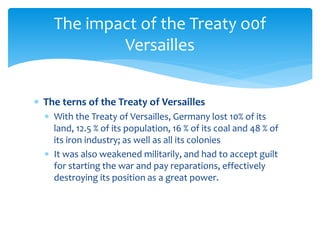  The terns of the Treaty of Versailles
 With the Treaty of Versailles, Germany lost 10% of its
land, 12.5 % of its population, 16 % of its coal and 48 % of
its iron industry; as well as all its colonies
 It was also weakened militarily, and had to accept guilt
for starting the war and pay reparations, effectively
destroying its position as a great power.
The impact of the Treaty o0f
Versailles
 