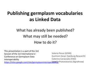 Publishing germplasm vocabularies
as Linked Data
What has already been published?
What may still be needed?
How to do it?
This presentation is a part of the 3rd
Valeria Pesce (GFAR)
Session of the 1st International eGuntram Geser (Salzburg Research)
Conference on Germplasm Data
Caterina Caracciolo (FAO)
Interoperability
Vassilis
https://sites.google.com/site/germplasminteroperability/ Protonotarios (AgroKnow)

 