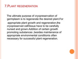 7.PLANT REGENERATION
The ultimate purpose of cryopreservation of
germplasm is to regenerate the desired plant.For
appropriate plant growth and regeneration,the
cryopreserved cell/tissue have to be carefully
nursed and grown.Addition of certain growth
promoting substances ,besides maintenance of
appropriate environmental conditionis often
necessary for successful plant regeneration.
 