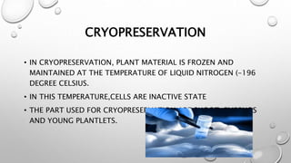 CRYOPRESERVATION
• IN CRYOPRESERVATION, PLANT MATERIAL IS FROZEN AND
MAINTAINED AT THE TEMPERATURE OF LIQUID NITROGEN (-196
DEGREE CELSIUS.
• IN THIS TEMPERATURE,CELLS ARE INACTIVE STATE
• THE PART USED FOR CRYOPRESERVATION ARE SHOOT, EMBRYOS
AND YOUNG PLANTLETS.
 