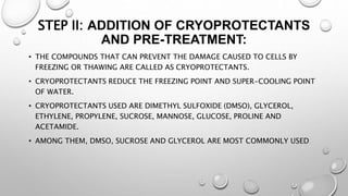 STEP II: ADDITION OF CRYOPROTECTANTS
AND PRE-TREATMENT:
• THE COMPOUNDS THAT CAN PREVENT THE DAMAGE CAUSED TO CELLS BY
FREEZING OR THAWING ARE CALLED AS CRYOPROTECTANTS.
• CRYOPROTECTANTS REDUCE THE FREEZING POINT AND SUPER-COOLING POINT
OF WATER.
• CRYOPROTECTANTS USED ARE DIMETHYL SULFOXIDE (DMSO), GLYCEROL,
ETHYLENE, PROPYLENE, SUCROSE, MANNOSE, GLUCOSE, PROLINE AND
ACETAMIDE.
• AMONG THEM, DMSO, SUCROSE AND GLYCEROL ARE MOST COMMONLY USED
 