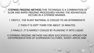 . STEPWISE FREEZING METHOD:THIS TECHNIQUE IS A COMBINATION OF
SLOW AND RAPID FREEZING PROCEDURES HAVING THE ADVANTAGES
OCCURS IN A STEPWISE MANNER.
1 FIRSTLY, THE PLANT MATERIAL IS COOLED TO AN INTERMEDIATE
2 THEN IT IS KEPT THERE FOR ABOUT 30 MINUTES.
3 FINALLY, IT IS RAPIDLY COOLED BY PLUNGING IT INTO LIQUID
4 STEPWISE FREEZING METHOD HAS BEEN SUCCESSFULLY APPLIED FOR
CRYOPRESERVATION OF SUSPENSION CULTURES, SHOOT APICES AND
 