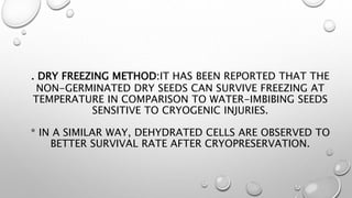. DRY FREEZING METHOD:IT HAS BEEN REPORTED THAT THE
NON-GERMINATED DRY SEEDS CAN SURVIVE FREEZING AT
TEMPERATURE IN COMPARISON TO WATER-IMBIBING SEEDS
SENSITIVE TO CRYOGENIC INJURIES.
* IN A SIMILAR WAY, DEHYDRATED CELLS ARE OBSERVED TO
BETTER SURVIVAL RATE AFTER CRYOPRESERVATION.
 