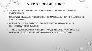 STEP VI: RE-CULTURE:
• TO REMOVE CRYOPROTECTANTS, THE THAWED GERMPLASM IS WASHED
VARIOUS TIMES.
• FOLLOWING STANDARD PROCEDURES, THIS MATERIAL IS THEN RE-CULTURED IN
A FRESH MEDIUM.
• IN SOME CASES, THE DIRECT CULTURE OF THE THAWED MATERIAL IS
PREFERRED WITHOUT WASHING.
• IT IS SO BECAUSE CERTAIN VITAL SUBSTANCES, RELEASED FROM THE CELLS
DURING FREEZING, ARE ASSUMED TO ENHANCE IN VITRO CULTURES
 