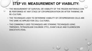 STEP VII: MEASUREMENT OF VIABILITY:
• THE MEASUREMENT OF SURVIVAL OR VIABILITY OF THE FROZEN MATERIALS CAN
BE PERFORMED AT ANY STAGE OF CRYOPRESERVATION OR AFTER THAWING OR
RE-CULTURE.
• THE TECHNIQUES USED TO DETERMINE VIABILITY OF CRYOPRESERVED CELLS ARE
THE SAME AS APPLIED FOR CELL CULTURES.
• THE COMMONLY USED TECHNIQUES ARE STAINING TECHNIQUES USING
TRIPHENYL TETRAZOLIUM CHLORIDE (TTC), EVAN’S BLUE AND FLUORESCEIN
DIACETATE (FDA).
 