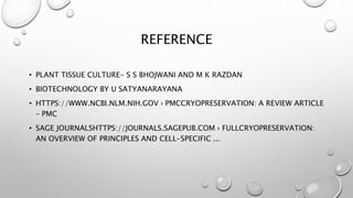REFERENCE
• PLANT TISSUE CULTURE- S S BHOJWANI AND M K RAZDAN
• BIOTECHNOLOGY BY U SATYANARAYANA
• HTTPS://WWW.NCBI.NLM.NIH.GOV › PMCCRYOPRESERVATION: A REVIEW ARTICLE
– PMC
• SAGE JOURNALSHTTPS://JOURNALS.SAGEPUB.COM › FULLCRYOPRESERVATION:
AN OVERVIEW OF PRINCIPLES AND CELL-SPECIFIC ...
 