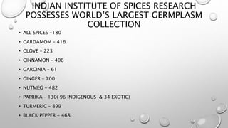 INDIAN INSTITUTE OF SPICES RESEARCH
POSSESSES WORLD’S LARGEST GERMPLASM
COLLECTION
• ALL SPICES -180
• CARDAMOM – 416
• CLOVE – 223
• CINNAMON – 408
• GARCINIA – 61
• GINGER – 700
• NUTMEG - 482
• PAPRIKA – 130( 96 INDIGENOUS & 34 EXOTIC)
• TURMERIC – 899
• BLACK PEPPER - 468
 