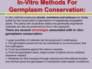 In-Vitro Methods For
Germplasm Conservation:
In vitro methods employing shoots, meristems and embryos are ideally
suited for the conservation of germplasm of vegetatively propagated
plants. The plants with recalcitrant seeds and genetically engineered
materials can also be preserved by this in vitro approach.
There are several advantages associated with in vitro
germplasm conservation:
i. Large quantities of materials can be preserved in small space.
ii. The germplasm preserved can be maintained in an environment, free
from pathogens.
iii. It can be protected against the nature’s hazards.
iv. From the germplasm stock, large number of plants can be obtained
whenever needed.
v. Obstacles for their transport through national and international borders
are minimal (since the germplasm is maintained under aseptic conditions).
 